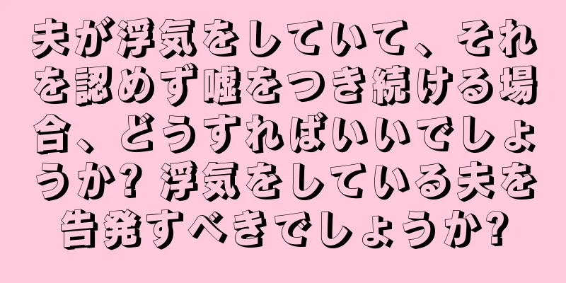 夫が浮気をしていて、それを認めず嘘をつき続ける場合、どうすればいいでしょうか? 浮気をしている夫を告発すべきでしょうか?