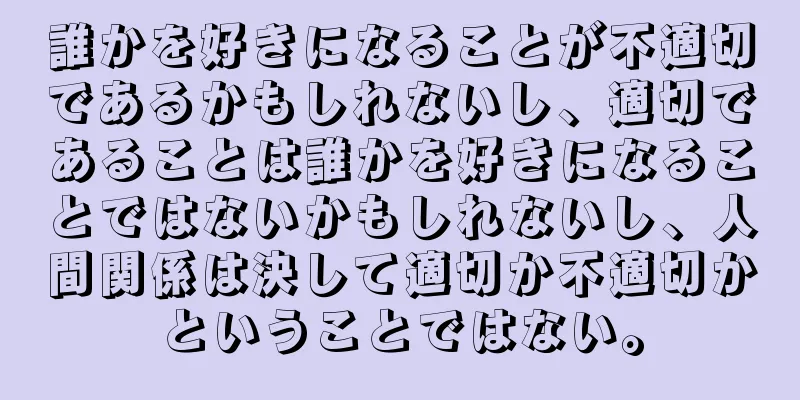 誰かを好きになることが不適切であるかもしれないし、適切であることは誰かを好きになることではないかもしれないし、人間関係は決して適切か不適切かということではない。