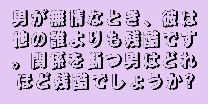 男が無情なとき、彼は他の誰よりも残酷です。関係を断つ男はどれほど残酷でしょうか?