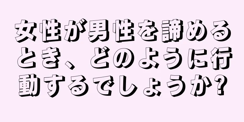 女性が男性を諦めるとき、どのように行動するでしょうか?