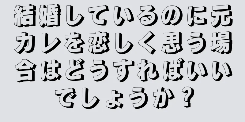 結婚しているのに元カレを恋しく思う場合はどうすればいいでしょうか？