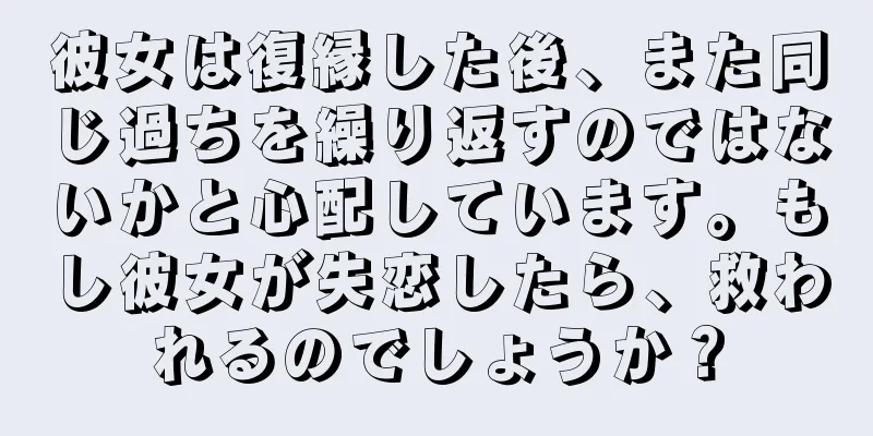 彼女は復縁した後、また同じ過ちを繰り返すのではないかと心配しています。もし彼女が失恋したら、救われるのでしょうか？