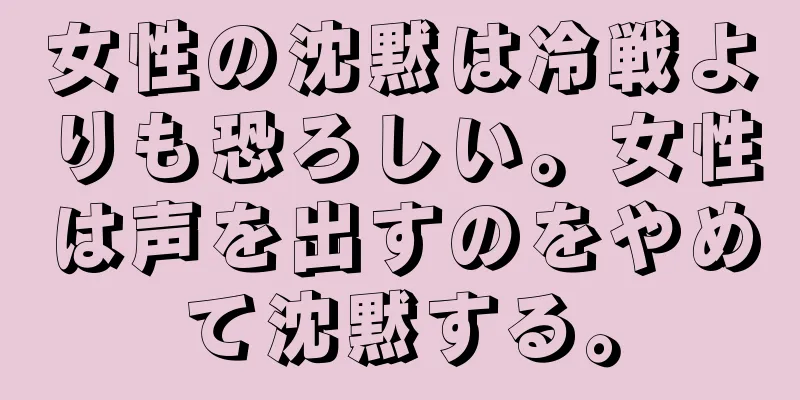 女性の沈黙は冷戦よりも恐ろしい。女性は声を出すのをやめて沈黙する。