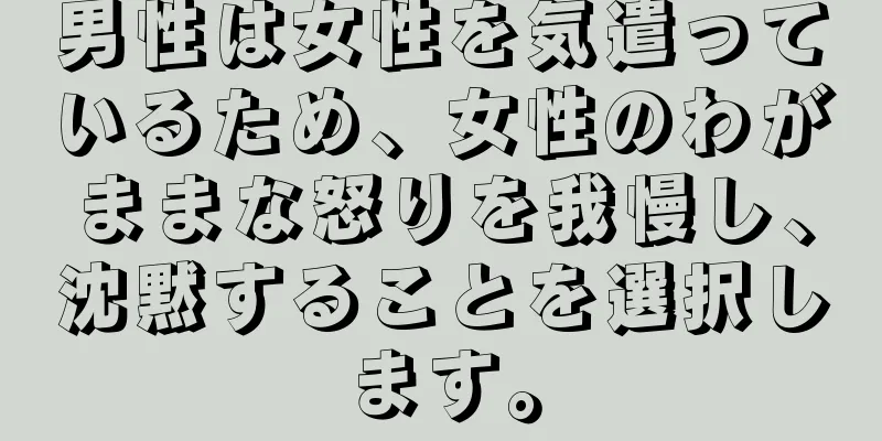 男性は女性を気遣っているため、女性のわがままな怒りを我慢し、沈黙することを選択します。