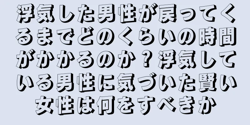 浮気した男性が戻ってくるまでどのくらいの時間がかかるのか？浮気している男性に気づいた賢い女性は何をすべきか
