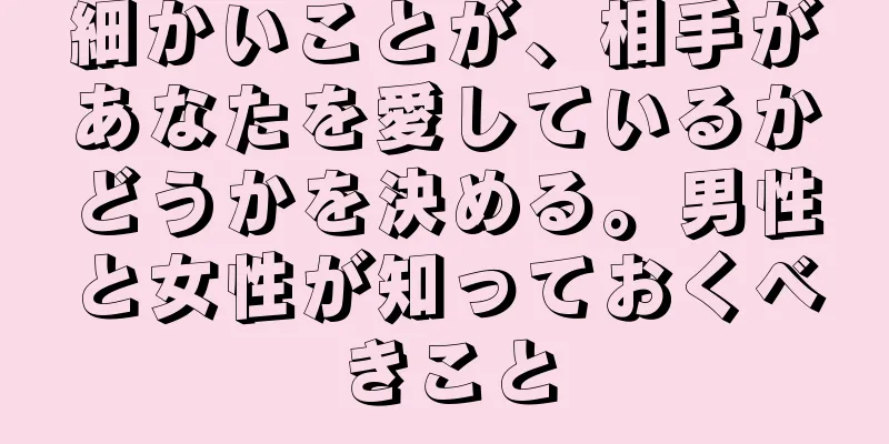 細かいことが、相手があなたを愛しているかどうかを決める。男性と女性が知っておくべきこと