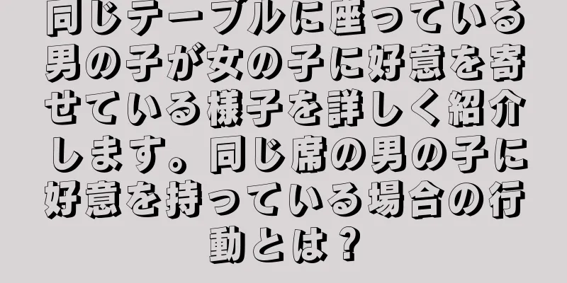 同じテーブルに座っている男の子が女の子に好意を寄せている様子を詳しく紹介します。同じ席の男の子に好意を持っている場合の行動とは？
