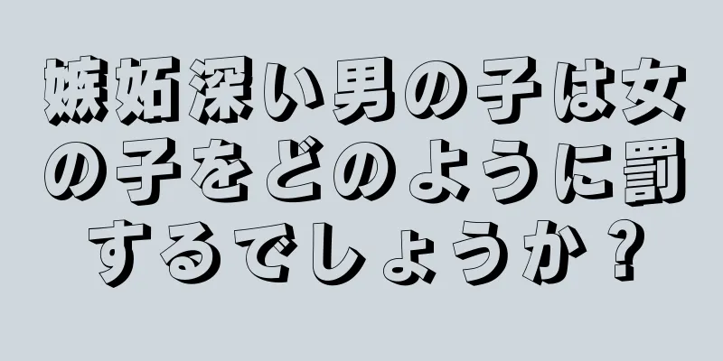 嫉妬深い男の子は女の子をどのように罰するでしょうか？
