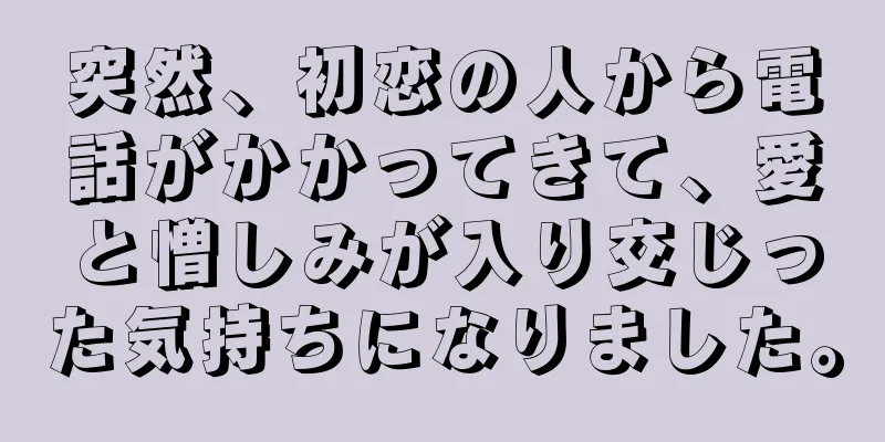 突然、初恋の人から電話がかかってきて、愛と憎しみが入り交じった気持ちになりました。