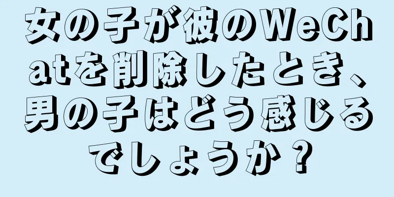 女の子が彼のWeChatを削除したとき、男の子はどう感じるでしょうか？