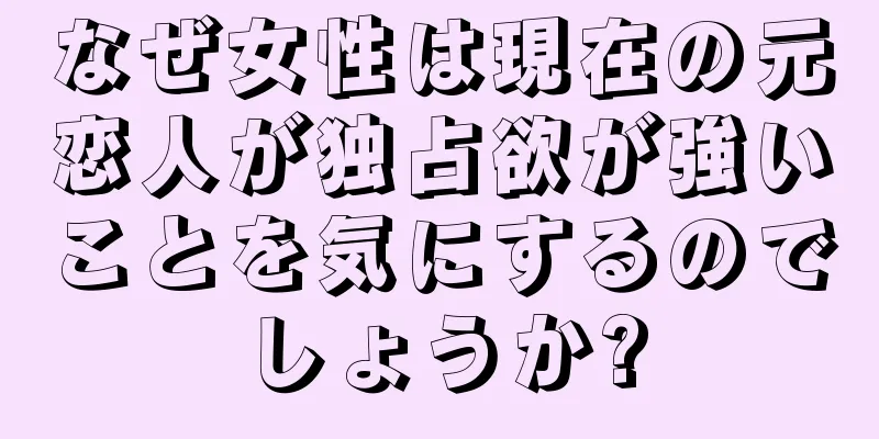 なぜ女性は現在の元恋人が独占欲が強いことを気にするのでしょうか?