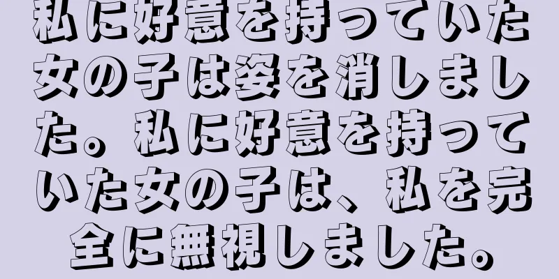 私に好意を持っていた女の子は姿を消しました。私に好意を持っていた女の子は、私を完全に無視しました。