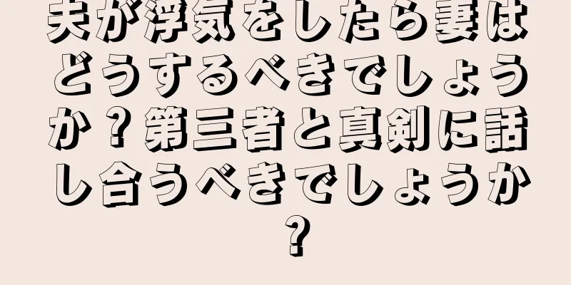 夫が浮気をしたら妻はどうするべきでしょうか？第三者と真剣に話し合うべきでしょうか？