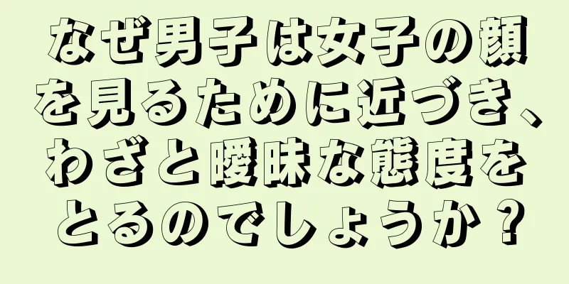 なぜ男子は女子の顔を見るために近づき、わざと曖昧な態度をとるのでしょうか？