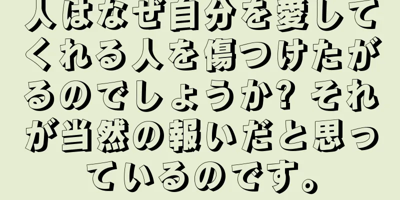 人はなぜ自分を愛してくれる人を傷つけたがるのでしょうか? それが当然の報いだと思っているのです。