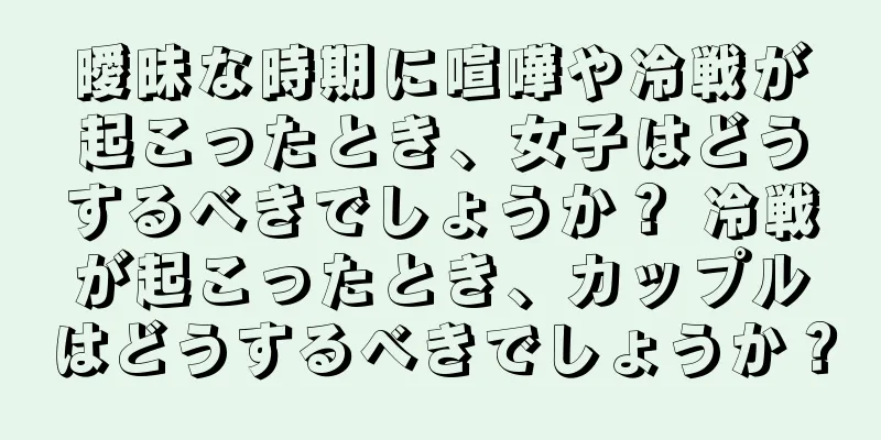曖昧な時期に喧嘩や冷戦が起こったとき、女子はどうするべきでしょうか？ 冷戦が起こったとき、カップルはどうするべきでしょうか？