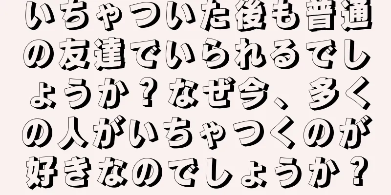 いちゃついた後も普通の友達でいられるでしょうか？なぜ今、多くの人がいちゃつくのが好きなのでしょうか？