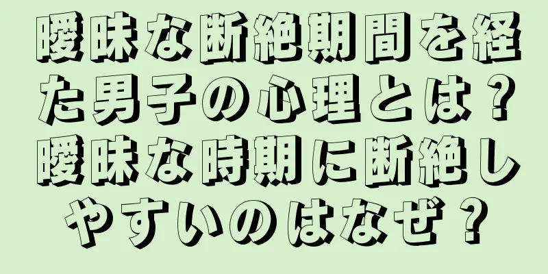 曖昧な断絶期間を経た男子の心理とは？曖昧な時期に断絶しやすいのはなぜ？