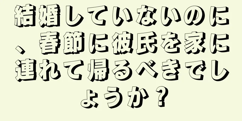 結婚していないのに、春節に彼氏を家に連れて帰るべきでしょうか？