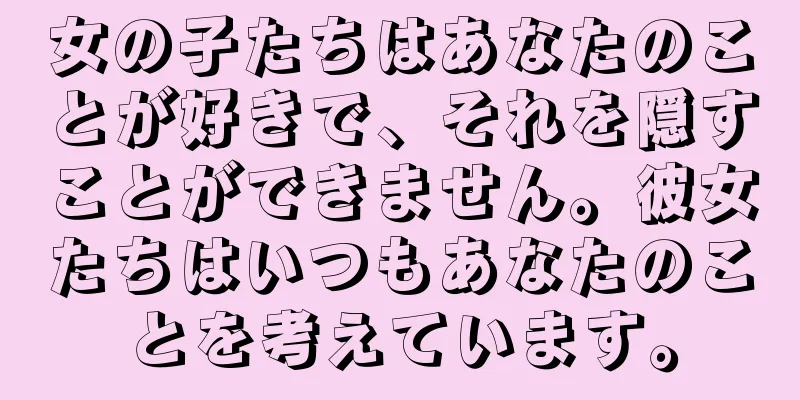 女の子たちはあなたのことが好きで、それを隠すことができません。彼女たちはいつもあなたのことを考えています。