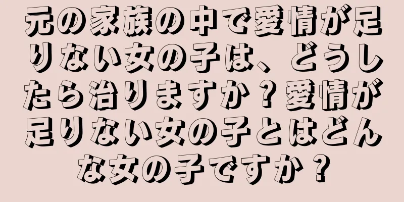 元の家族の中で愛情が足りない女の子は、どうしたら治りますか？愛情が足りない女の子とはどんな女の子ですか？
