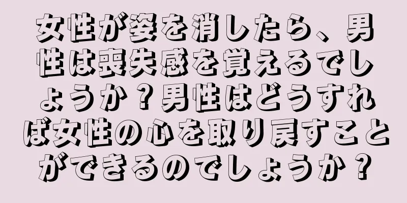 女性が姿を消したら、男性は喪失感を覚えるでしょうか？男性はどうすれば女性の心を取り戻すことができるのでしょうか？