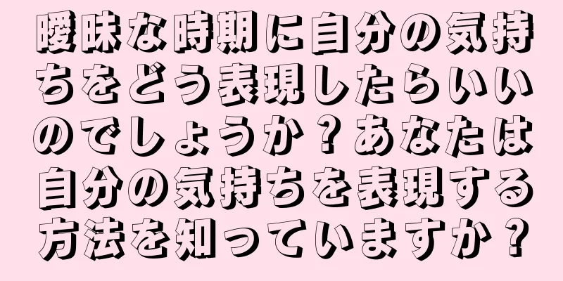 曖昧な時期に自分の気持ちをどう表現したらいいのでしょうか？あなたは自分の気持ちを表現する方法を知っていますか？