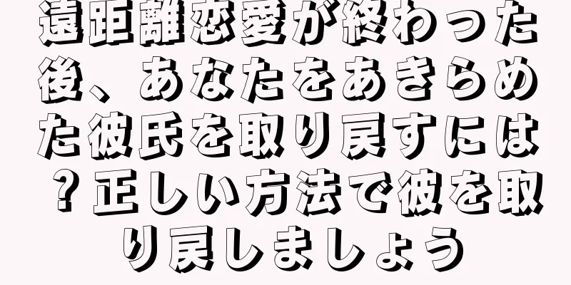 遠距離恋愛が終わった後、あなたをあきらめた彼氏を取り戻すには？正しい方法で彼を取り戻しましょう