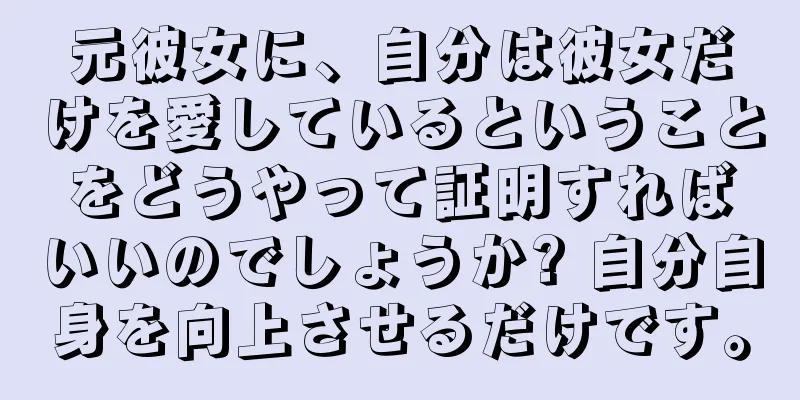 元彼女に、自分は彼女だけを愛しているということをどうやって証明すればいいのでしょうか? 自分自身を向上させるだけです。