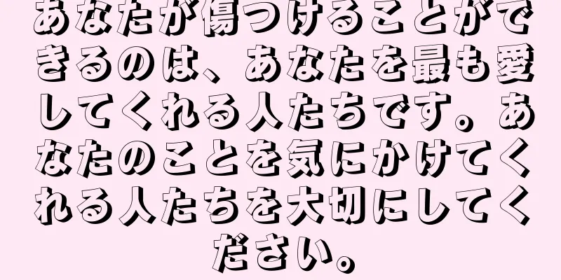 あなたが傷つけることができるのは、あなたを最も愛してくれる人たちです。あなたのことを気にかけてくれる人たちを大切にしてください。