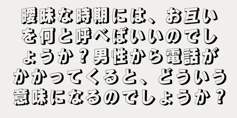 曖昧な時期には、お互いを何と呼べばいいのでしょうか？男性から電話がかかってくると、どういう意味になるのでしょうか？