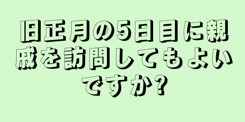旧正月の5日目に親戚を訪問してもよいですか?