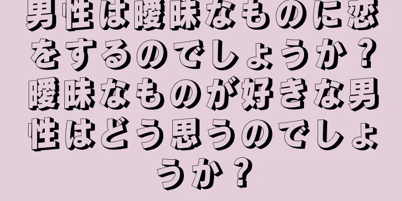 男性は曖昧なものに恋をするのでしょうか？曖昧なものが好きな男性はどう思うのでしょうか？