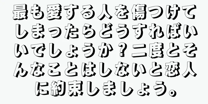 最も愛する人を傷つけてしまったらどうすればいいでしょうか？二度とそんなことはしないと恋人に約束しましょう。