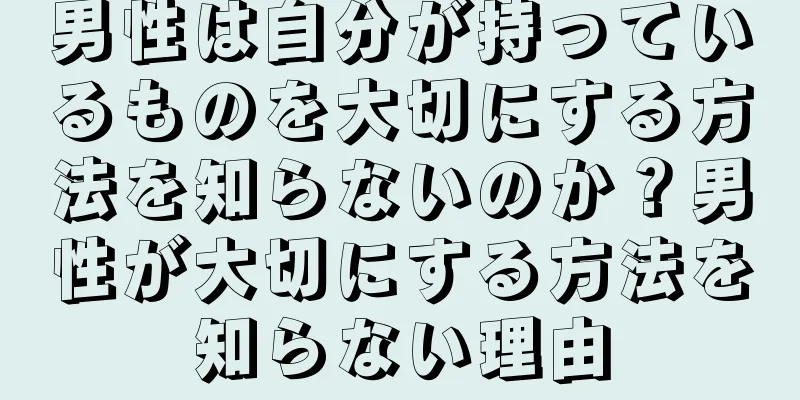 男性は自分が持っているものを大切にする方法を知らないのか？男性が大切にする方法を知らない理由