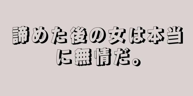 諦めた後の女は本当に無情だ。