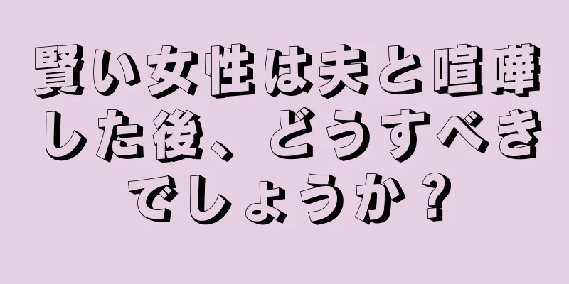 賢い女性は夫と喧嘩した後、どうすべきでしょうか？
