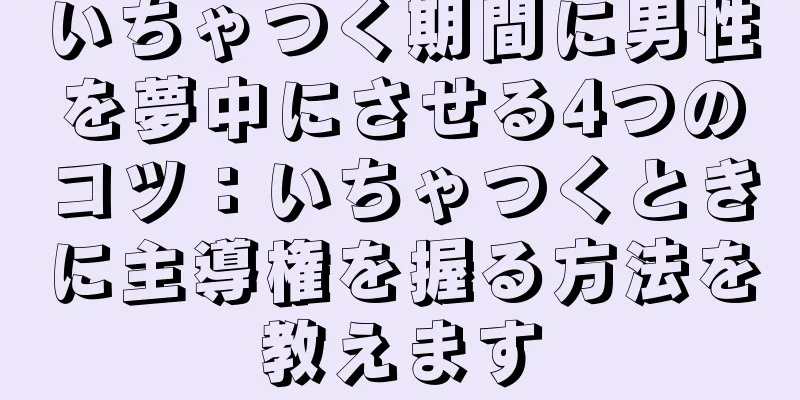 いちゃつく期間に男性を夢中にさせる4つのコツ：いちゃつくときに主導権を握る方法を教えます