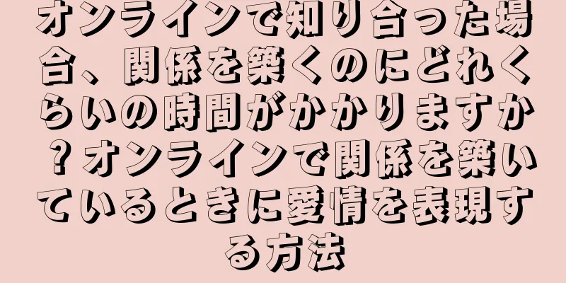オンラインで知り合った場合、関係を築くのにどれくらいの時間がかかりますか？オンラインで関係を築いているときに愛情を表現する方法