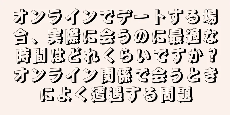 オンラインでデートする場合、実際に会うのに最適な時間はどれくらいですか？オンライン関係で会うときによく遭遇する問題