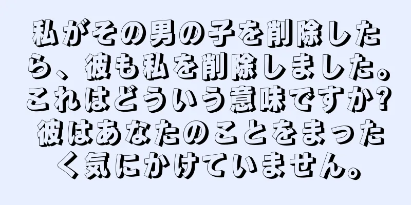 私がその男の子を削除したら、彼も私を削除しました。これはどういう意味ですか? 彼はあなたのことをまったく気にかけていません。