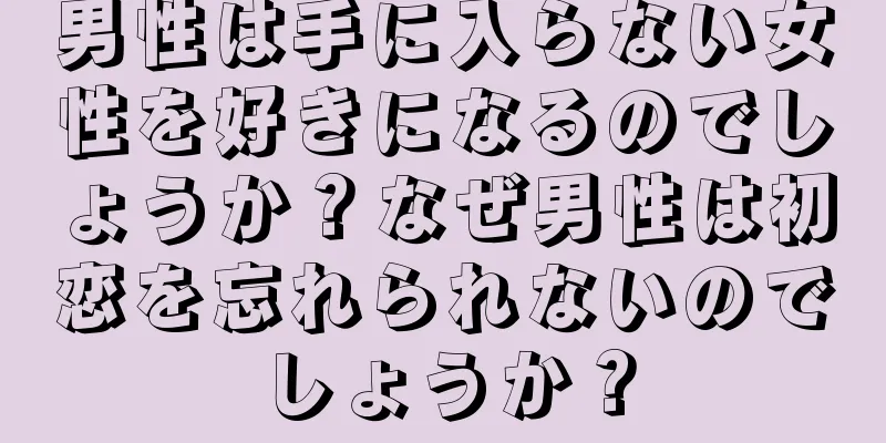 男性は手に入らない女性を好きになるのでしょうか？なぜ男性は初恋を忘れられないのでしょうか？
