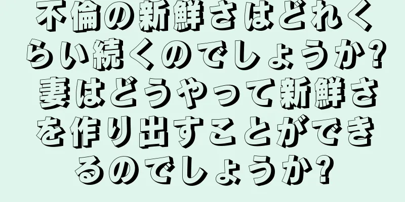 不倫の新鮮さはどれくらい続くのでしょうか? 妻はどうやって新鮮さを作り出すことができるのでしょうか?