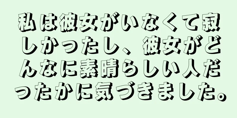 私は彼女がいなくて寂しかったし、彼女がどんなに素晴らしい人だったかに気づきました。