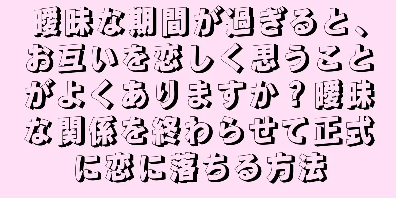 曖昧な期間が過ぎると、お互いを恋しく思うことがよくありますか？曖昧な関係を終わらせて正式に恋に落ちる方法