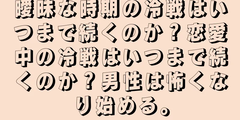 曖昧な時期の冷戦はいつまで続くのか？恋愛中の冷戦はいつまで続くのか？男性は怖くなり始める。