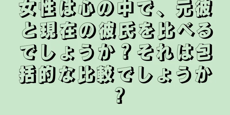 女性は心の中で、元彼と現在の彼氏を比べるでしょうか？それは包括的な比較でしょうか？