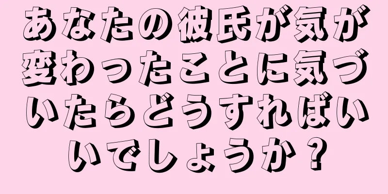あなたの彼氏が気が変わったことに気づいたらどうすればいいでしょうか？