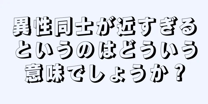異性同士が近すぎるというのはどういう意味でしょうか？