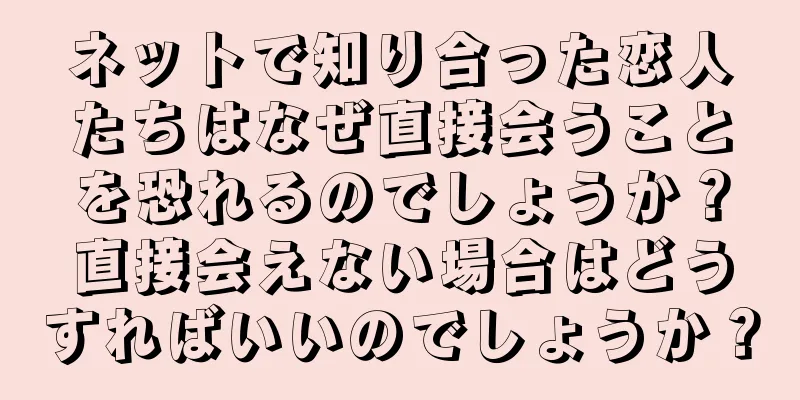 ネットで知り合った恋人たちはなぜ直接会うことを恐れるのでしょうか？直接会えない場合はどうすればいいのでしょうか？